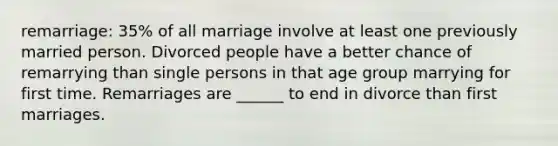 remarriage: 35% of all marriage involve at least one previously married person. Divorced people have a better chance of remarrying than single persons in that age group marrying for first time. Remarriages are ______ to end in divorce than first marriages.