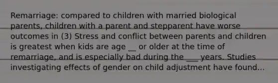 Remarriage: compared to children with married biological parents, children with a parent and stepparent have worse outcomes in (3) Stress and conflict between parents and children is greatest when kids are age __ or older at the time of remarriage, and is especially bad during the ___ years. Studies investigating effects of gender on child adjustment have found...