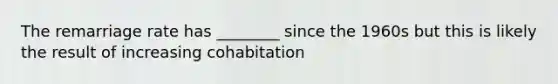 The remarriage rate has ________ since the 1960s but this is likely the result of increasing cohabitation