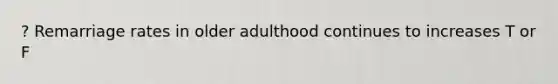 ? Remarriage rates in older adulthood continues to increases T or F