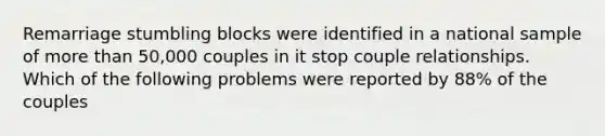 Remarriage stumbling blocks were identified in a national sample of more than 50,000 couples in it stop couple relationships. Which of the following problems were reported by 88% of the couples