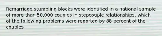 Remarriage stumbling blocks were identified in a national sample of more than 50,000 couples in stepcouple relationships. which of the following problems were reported by 88 percent of the couples