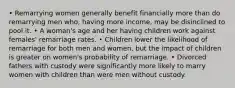 • Remarrying women generally benefit financially more than do remarrying men who, having more income, may be disinclined to pool it. • A woman's age and her having children work against females' remarriage rates. • Children lower the likelihood of remarriage for both men and women, but the impact of children is greater on women's probability of remarriage. • Divorced fathers with custody were significantly more likely to marry women with children than were men without custody.