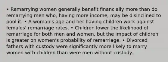 • Remarrying women generally benefit financially more than do remarrying men who, having more income, may be disinclined to pool it. • A woman's age and her having children work against females' remarriage rates. • Children lower the likelihood of remarriage for both men and women, but the impact of children is greater on women's probability of remarriage. • Divorced fathers with custody were significantly more likely to marry women with children than were men without custody.