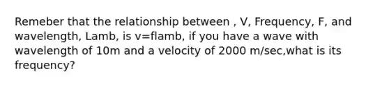 Remeber that the relationship between , V, Frequency, F, and wavelength, Lamb, is v=flamb, if you have a wave with wavelength of 10m and a velocity of 2000 m/sec,what is its frequency?