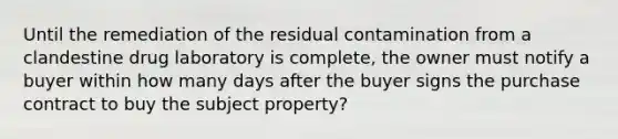 Until the remediation of the residual contamination from a clandestine drug laboratory is complete, the owner must notify a buyer within how many days after the buyer signs the purchase contract to buy the subject property?