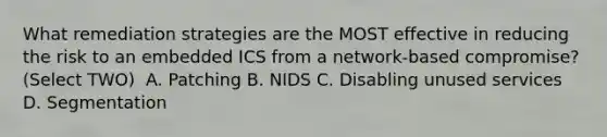 What remediation strategies are the MOST effective in reducing the risk to an embedded ICS from a network-based compromise? (Select TWO) ​ A. Patching​ B. NIDS​ C. Disabling unused services D. Segmentation