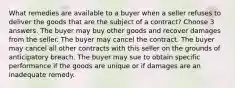 What remedies are available to a buyer when a seller refuses to deliver the goods that are the subject of a contract? Choose 3 answers. The buyer may buy other goods and recover damages from the seller. The buyer may cancel the contract. The buyer may cancel all other contracts with this seller on the grounds of anticipatory breach. The buyer may sue to obtain specific performance if the goods are unique or if damages are an inadequate remedy.