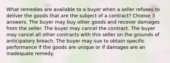 What remedies are available to a buyer when a seller refuses to deliver the goods that are the subject of a contract? Choose 3 answers. The buyer may buy other goods and recover damages from the seller. The buyer may cancel the contract. The buyer may cancel all other contracts with this seller on the grounds of anticipatory breach. The buyer may sue to obtain specific performance if the goods are unique or if damages are an inadequate remedy.