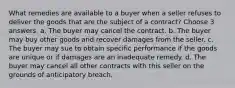 What remedies are available to a buyer when a seller refuses to deliver the goods that are the subject of a contract? Choose 3 answers. a. The buyer may cancel the contract. b. The buyer may buy other goods and recover damages from the seller. c. The buyer may sue to obtain specific performance if the goods are unique or if damages are an inadequate remedy. d. The buyer may cancel all other contracts with this seller on the grounds of anticipatory breach.