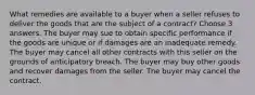 What remedies are available to a buyer when a seller refuses to deliver the goods that are the subject of a contract? Choose 3 answers. The buyer may sue to obtain specific performance if the goods are unique or if damages are an inadequate remedy. The buyer may cancel all other contracts with this seller on the grounds of anticipatory breach. The buyer may buy other goods and recover damages from the seller. The buyer may cancel the contract.