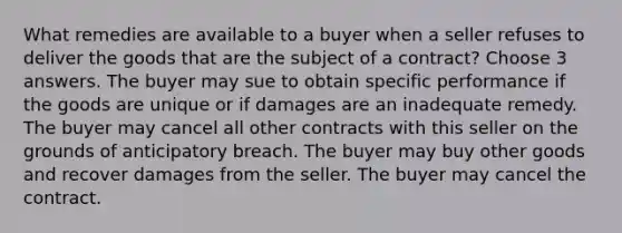 What remedies are available to a buyer when a seller refuses to deliver the goods that are the subject of a contract? Choose 3 answers. The buyer may sue to obtain specific performance if the goods are unique or if damages are an inadequate remedy. The buyer may cancel all other contracts with this seller on the grounds of anticipatory breach. The buyer may buy other goods and recover damages from the seller. The buyer may cancel the contract.