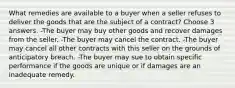 What remedies are available to a buyer when a seller refuses to deliver the goods that are the subject of a contract? Choose 3 answers. -The buyer may buy other goods and recover damages from the seller. -The buyer may cancel the contract. -The buyer may cancel all other contracts with this seller on the grounds of anticipatory breach. -The buyer may sue to obtain specific performance if the goods are unique or if damages are an inadequate remedy.