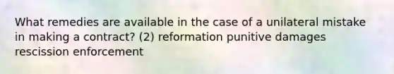 What remedies are available in the case of a unilateral mistake in making a contract? (2) reformation punitive damages rescission enforcement