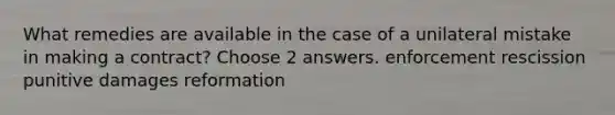 What remedies are available in the case of a unilateral mistake in making a contract? Choose 2 answers. enforcement rescission punitive damages reformation