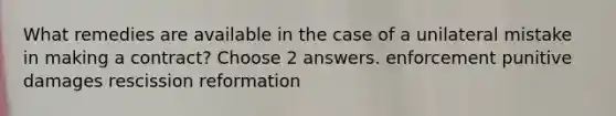 What remedies are available in the case of a unilateral mistake in making a contract? Choose 2 answers. enforcement punitive damages rescission reformation