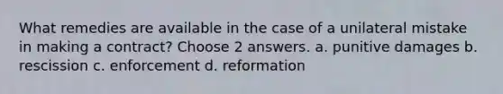 What remedies are available in the case of a unilateral mistake in making a contract? Choose 2 answers. a. punitive damages b. rescission c. enforcement d. reformation