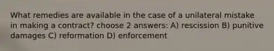 What remedies are available in the case of a unilateral mistake in making a contract? choose 2 answers: A) rescission B) punitive damages C) reformation D) enforcement