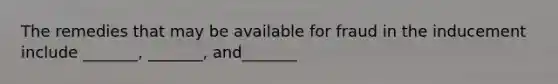 The remedies that may be available for fraud in the inducement include _______, _______, and_______