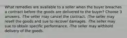 What remedies are available to a seller when the buyer breaches a contract before the goods are delivered to the buyer? Choose 3 answers. -The seller may cancel the contract. -The seller may resell the goods and sue to recover damages. -The seller may sue to obtain specific performance. -The seller may withhold delivery of the goods.