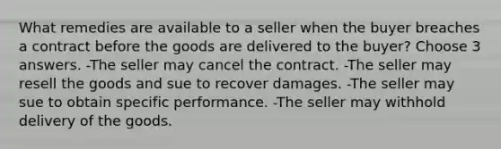 What remedies are available to a seller when the buyer breaches a contract before the goods are delivered to the buyer? Choose 3 answers. -The seller may cancel the contract. -The seller may resell the goods and sue to recover damages. -The seller may sue to obtain specific performance. -The seller may withhold delivery of the goods.