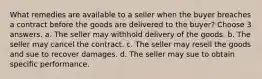 What remedies are available to a seller when the buyer breaches a contract before the goods are delivered to the buyer? Choose 3 answers. a. The seller may withhold delivery of the goods. b. The seller may cancel the contract. c. The seller may resell the goods and sue to recover damages. d. The seller may sue to obtain specific performance.