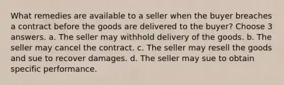 What remedies are available to a seller when the buyer breaches a contract before the goods are delivered to the buyer? Choose 3 answers. a. The seller may withhold delivery of the goods. b. The seller may cancel the contract. c. The seller may resell the goods and sue to recover damages. d. The seller may sue to obtain specific performance.