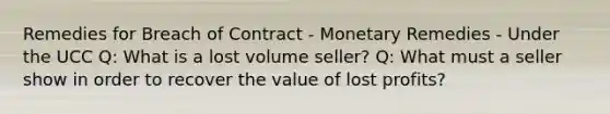 Remedies for Breach of Contract - Monetary Remedies - Under the UCC Q: What is a lost volume seller? Q: What must a seller show in order to recover the value of lost profits?