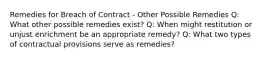 Remedies for Breach of Contract - Other Possible Remedies Q: What other possible remedies exist? Q: When might restitution or unjust enrichment be an appropriate remedy? Q: What two types of contractual provisions serve as remedies?