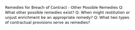 Remedies for Breach of Contract - Other Possible Remedies Q: What other possible remedies exist? Q: When might restitution or unjust enrichment be an appropriate remedy? Q: What two types of contractual provisions serve as remedies?