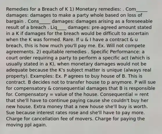 Remedies for a Breach of K 1) Monetary remedies: . Com_____ damages: damages to make a party whole based on loss of bargain . Cons_____ damages: damages arising as a foreseeable result of a breach . Liq____ damages: pre-agreed amount stated in a K if damages for the breach would be difficult to ascertain when the K was formed. Rare. If u & I have a contract & u breach, this is how much you'll pay me. Ex. Will not compete agreements. 2) equitable remedies . Specific Performance: a court order requiring a party to perform a specific act (which is usually stated in a K), when monetary damages would not be adequate because the K's subject matter is unique (always real property). Examples: Ex. P agrees to buy house of B. This is contract. B decides not to transfer house to p anymore. P will sue for compensatory & consequential damages that B is responsible for. Compensatory = value of the house. Consequential = rent that she'll have to continue paying cause she couldn't buy her new house. Extra money that a new house she'll buy is worth. Sue because interest rates rose and she'll have to pay more. Charge for cancellation fee of movers. Charge for paying the moving ppl again.