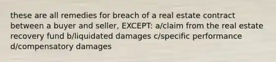 these are all remedies for breach of a real estate contract between a buyer and seller, EXCEPT: a/claim from the real estate recovery fund b/liquidated damages c/specific performance d/compensatory damages