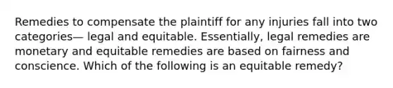 Remedies to compensate the plaintiff for any injuries fall into two categories— legal and equitable. Essentially, legal remedies are monetary and equitable remedies are based on fairness and conscience. Which of the following is an equitable remedy?