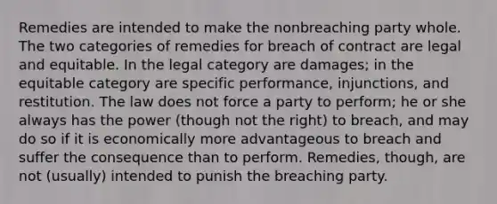 Remedies are intended to make the nonbreaching party whole. The two categories of remedies for breach of contract are legal and equitable. In the legal category are damages; in the equitable category are specific performance, injunctions, and restitution. The law does not force a party to perform; he or she always has the power (though not the right) to breach, and may do so if it is economically more advantageous to breach and suffer the consequence than to perform. Remedies, though, are not (usually) intended to punish the breaching party.