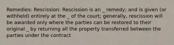 Remedies: Rescission: Rescission is an _ remedy; and is given (or withheld) entirely at the _ of the court; generally, rescission will be awarded only where the parties can be restored to their original _ by returning all the property transferred between the parties under the contract