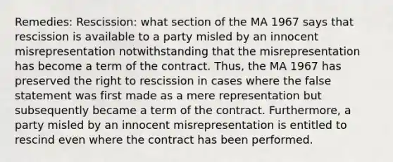 Remedies: Rescission: what section of the MA 1967 says that rescission is available to a party misled by an innocent misrepresentation notwithstanding that the misrepresentation has become a term of the contract. Thus, the MA 1967 has preserved the right to rescission in cases where the false statement was first made as a mere representation but subsequently became a term of the contract. Furthermore, a party misled by an innocent misrepresentation is entitled to rescind even where the contract has been performed.