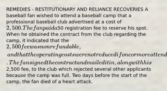 REMEDIES - RESTITUTIONARY AND RELIANCE RECOVERIES A baseball fan wished to attend a baseball camp that a professional baseball club advertised at a cost of 2,500. The fan paid a50 registration fee to reserve his spot. When he obtained the contract from the club regarding the camp, it indicated that the 2,500 fee was nonrefundable, and that the operating costs were not reduced if one or more attendees failed to complete the program. The fan signed the contract and mailed it in, along with his2,500 fee, to the club which rejected several other applicants because the camp was full. Two days before the start of the camp, the fan died of a heart attack.