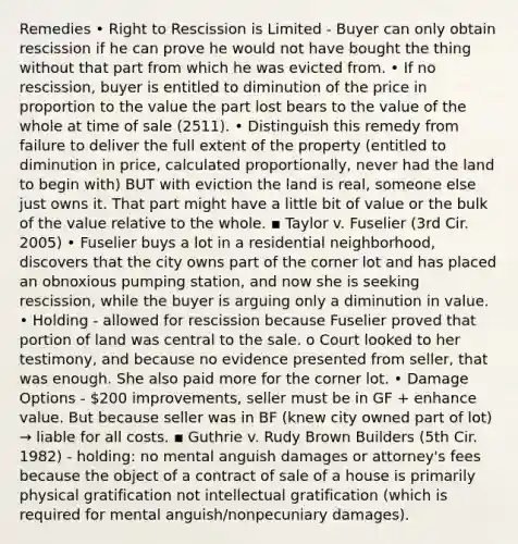 Remedies • Right to Rescission is Limited - Buyer can only obtain rescission if he can prove he would not have bought the thing without that part from which he was evicted from. • If no rescission, buyer is entitled to diminution of the price in proportion to the value the part lost bears to the value of the whole at time of sale (2511). • Distinguish this remedy from failure to deliver the full extent of the property (entitled to diminution in price, calculated proportionally, never had the land to begin with) BUT with eviction the land is real, someone else just owns it. That part might have a little bit of value or the bulk of the value relative to the whole. ▪ Taylor v. Fuselier (3rd Cir. 2005) • Fuselier buys a lot in a residential neighborhood, discovers that the city owns part of the corner lot and has placed an obnoxious pumping station, and now she is seeking rescission, while the buyer is arguing only a diminution in value. • Holding - allowed for rescission because Fuselier proved that portion of land was central to the sale. o Court looked to her testimony, and because no evidence presented from seller, that was enough. She also paid more for the corner lot. • Damage Options - 200 improvements, seller must be in GF + enhance value. But because seller was in BF (knew city owned part of lot) → liable for all costs. ▪ Guthrie v. Rudy Brown Builders (5th Cir. 1982) - holding: no mental anguish damages or attorney's fees because the object of a contract of sale of a house is primarily physical gratification not intellectual gratification (which is required for mental anguish/nonpecuniary damages).