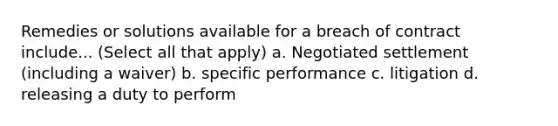 Remedies or solutions available for a breach of contract include... (Select all that apply) a. Negotiated settlement (including a waiver) b. specific performance c. litigation d. releasing a duty to perform