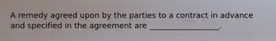 A remedy agreed upon by the parties to a contract in advance and specified in the agreement are __________________.