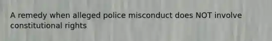 A remedy when alleged police misconduct does NOT involve constitutional rights