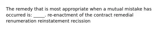 The remedy that is most appropriate when a mutual mistake has occurred is: _____. re-enactment of the contract remedial renumeration reinstatement recission