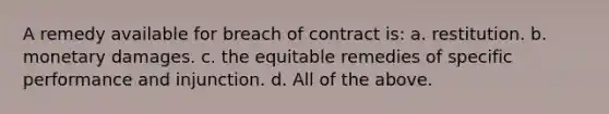 A remedy available for breach of contract is: a. restitution. b. monetary damages. c. the equitable remedies of specific performance and injunction. d. All of the above.