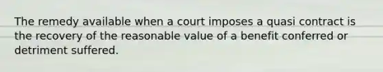 The remedy available when a court imposes a quasi contract is the recovery of the reasonable value of a benefit conferred or detriment suffered.