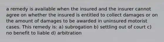 a remedy is available when the insured and the insurer cannot agree on whether the insured is entitled to collect damages or on the amount of damages to be awarded in uninsured motorist cases. This remedy is: a) subrogation b) settling out of court c) no benefit to liable d) arbitration