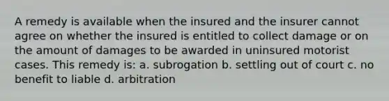 A remedy is available when the insured and the insurer cannot agree on whether the insured is entitled to collect damage or on the amount of damages to be awarded in uninsured motorist cases. This remedy is: a. subrogation b. settling out of court c. no benefit to liable d. arbitration