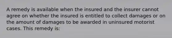 A remedy is available when the insured and the insurer cannot agree on whether the insured is entitled to collect damages or on the amount of damages to be awarded in uninsured motorist cases. This remedy is: