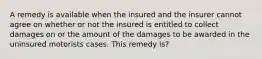 A remedy is available when the insured and the insurer cannot agree on whether or not the insured is entitled to collect damages on or the amount of the damages to be awarded in the uninsured motorists cases. This remedy is?