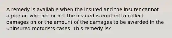 A remedy is available when the insured and the insurer cannot agree on whether or not the insured is entitled to collect damages on or the amount of the damages to be awarded in the uninsured motorists cases. This remedy is?