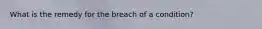 What is the remedy for the breach of a condition?